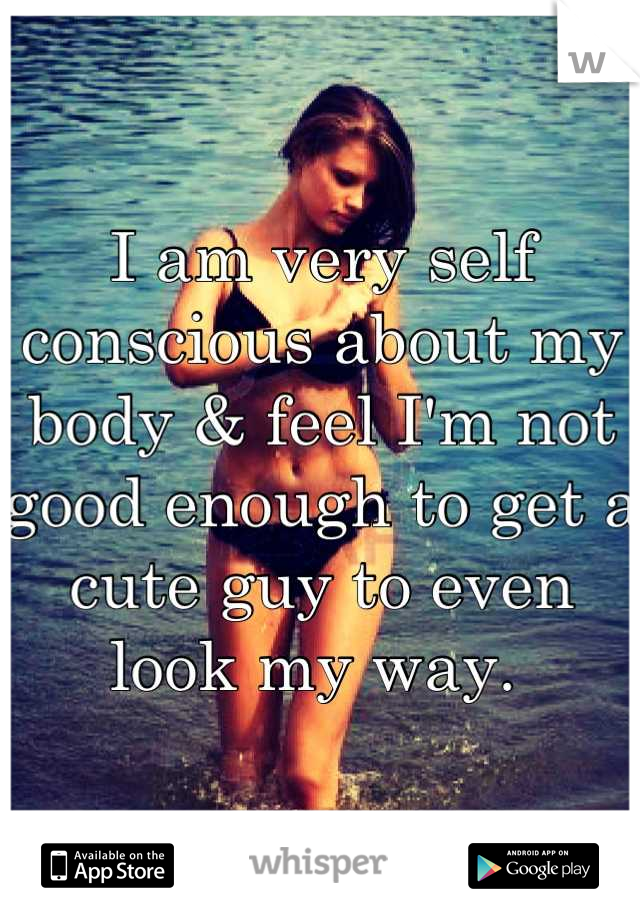 I am very self conscious about my body & feel I'm not good enough to get a cute guy to even look my way. 