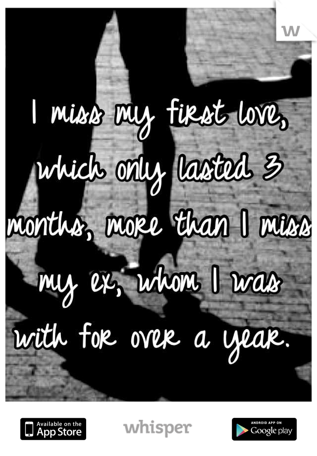 I miss my first love, which only lasted 3 months, more than I miss my ex, whom I was with for over a year. 