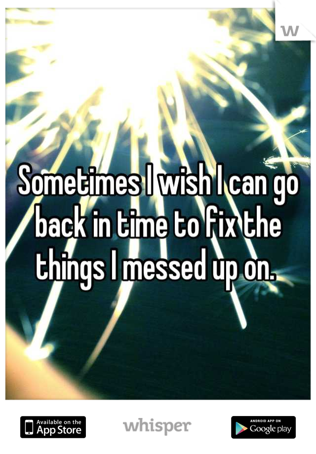 Sometimes I wish I can go back in time to fix the things I messed up on. 