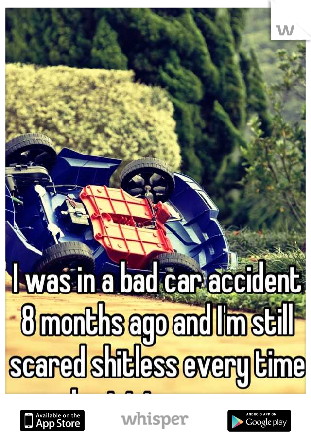 I was in a bad car accident 8 months ago and I'm still scared shitless every time I get into a car. 