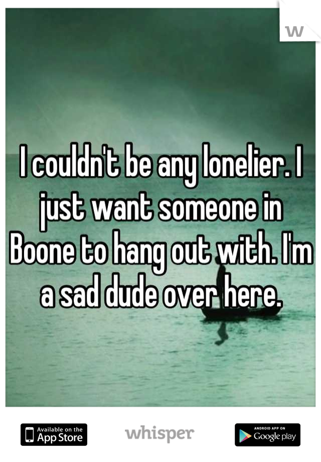 I couldn't be any lonelier. I just want someone in Boone to hang out with. I'm a sad dude over here.