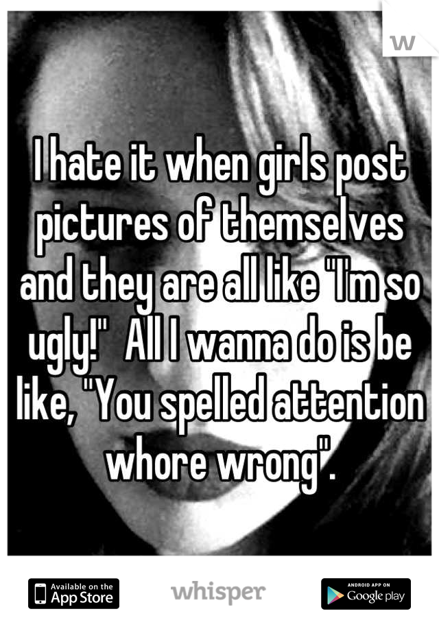 I hate it when girls post pictures of themselves and they are all like "I'm so ugly!"  All I wanna do is be like, "You spelled attention whore wrong".