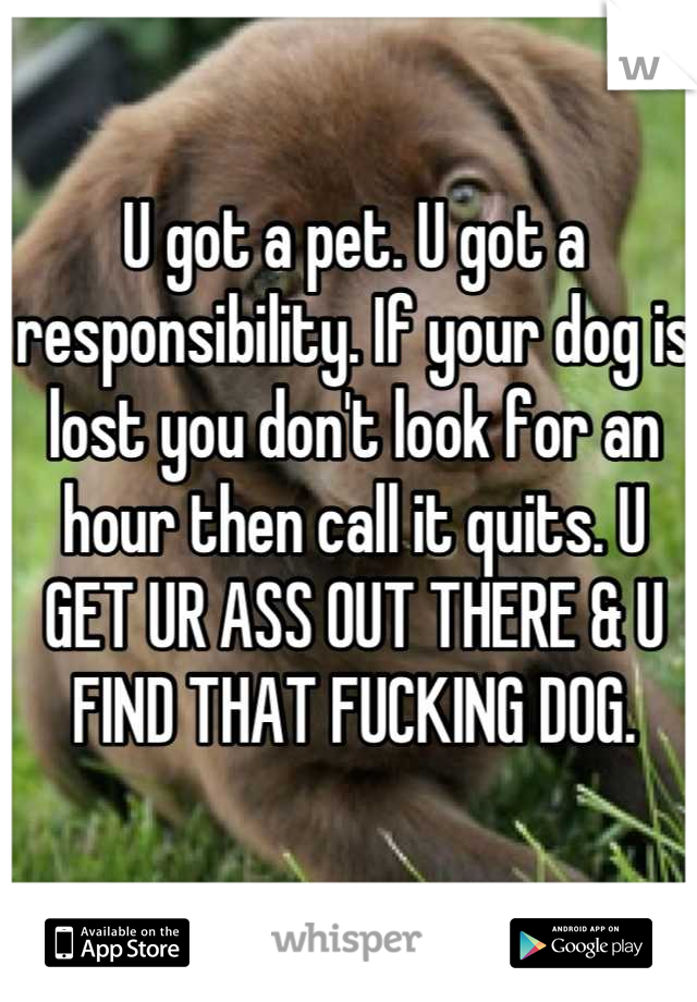 U got a pet. U got a responsibility. If your dog is lost you don't look for an hour then call it quits. U GET UR ASS OUT THERE & U FIND THAT FUCKING DOG.