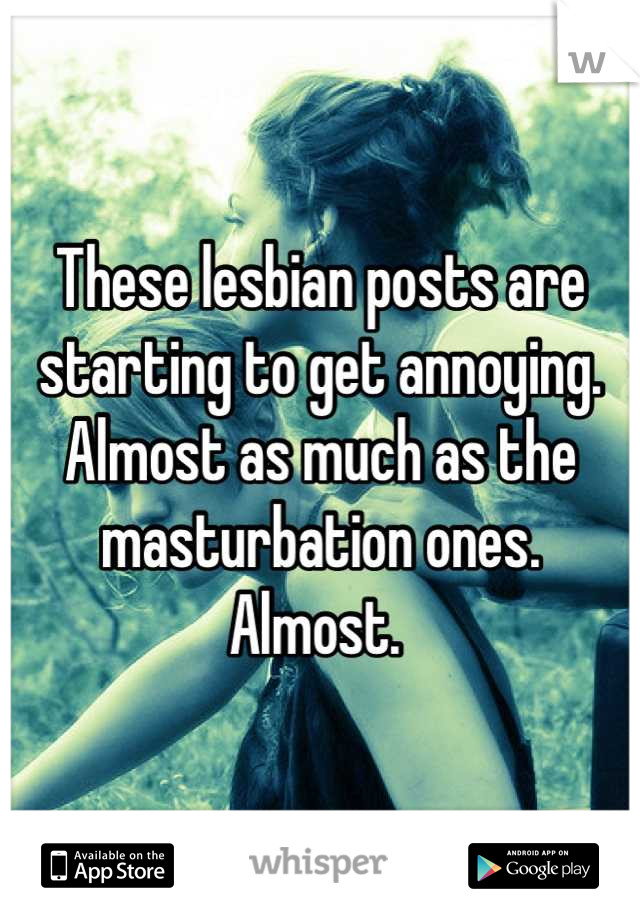 These lesbian posts are starting to get annoying. 
Almost as much as the masturbation ones. 
Almost. 