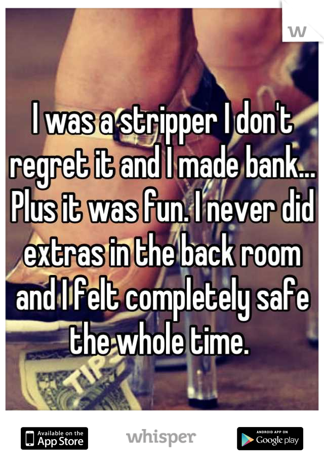 I was a stripper I don't regret it and I made bank... Plus it was fun. I never did extras in the back room and I felt completely safe the whole time. 