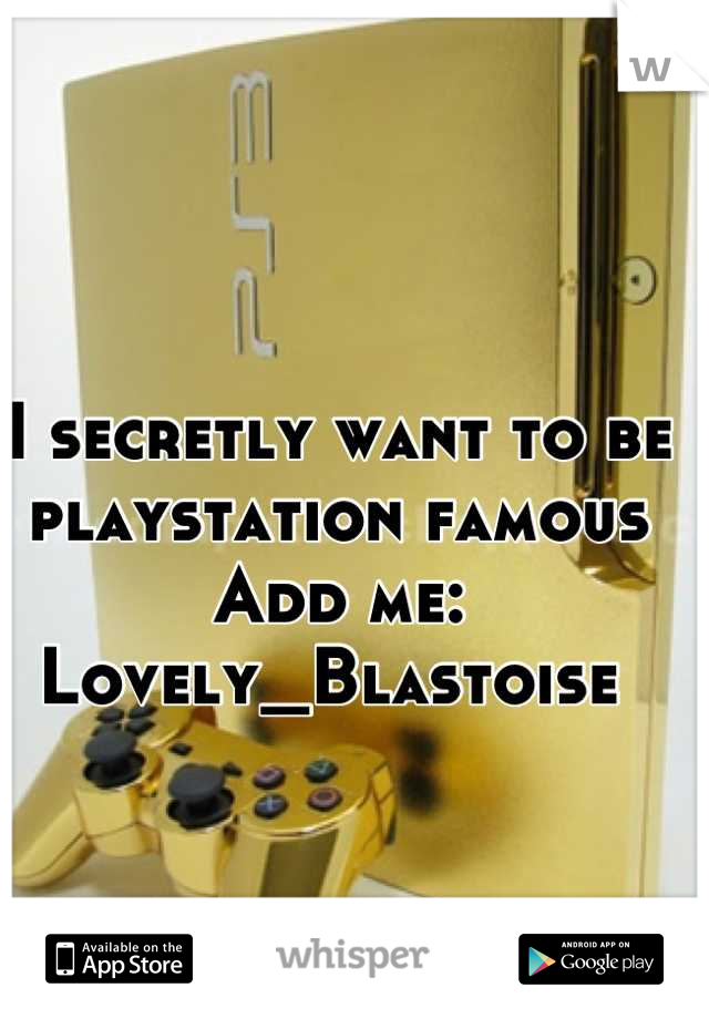 I secretly want to be playstation famous 
Add me: Lovely_Blastoise 