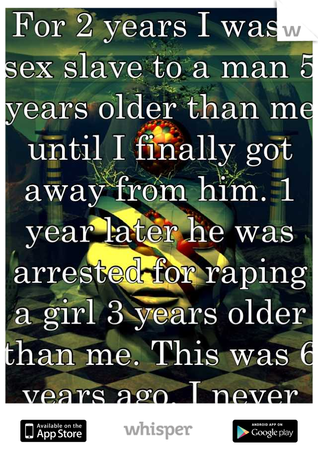For 2 years I was a sex slave to a man 5 years older than me until I finally got away from him. 1 year later he was arrested for raping a girl 3 years older than me. This was 6 years ago. I never told.