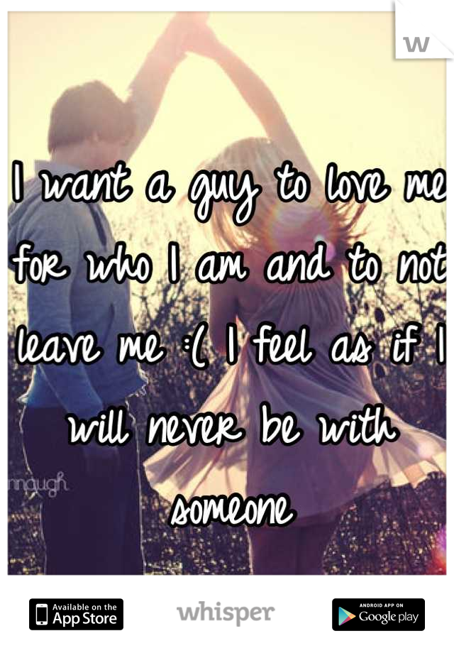 I want a guy to love me for who I am and to not leave me :( I feel as if I will never be with someone