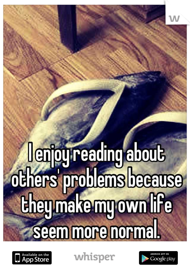 I enjoy reading about others' problems because they make my own life seem more normal.