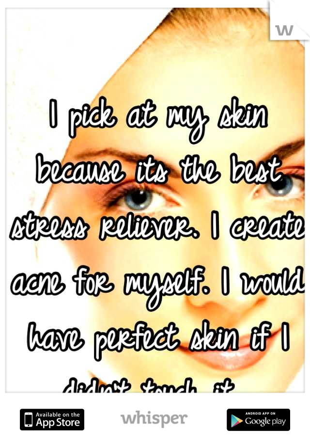 I pick at my skin because its the best stress reliever. I create acne for myself. I would have perfect skin if I didn't touch it. 