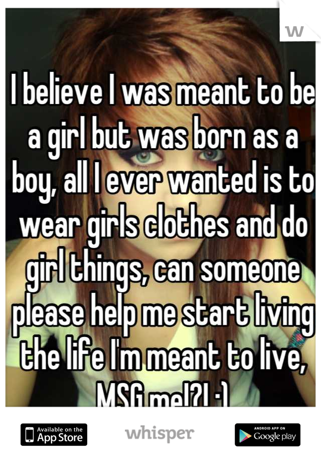 I believe I was meant to be a girl but was born as a boy, all I ever wanted is to wear girls clothes and do girl things, can someone please help me start living the life I'm meant to live, MSG me!?! :)