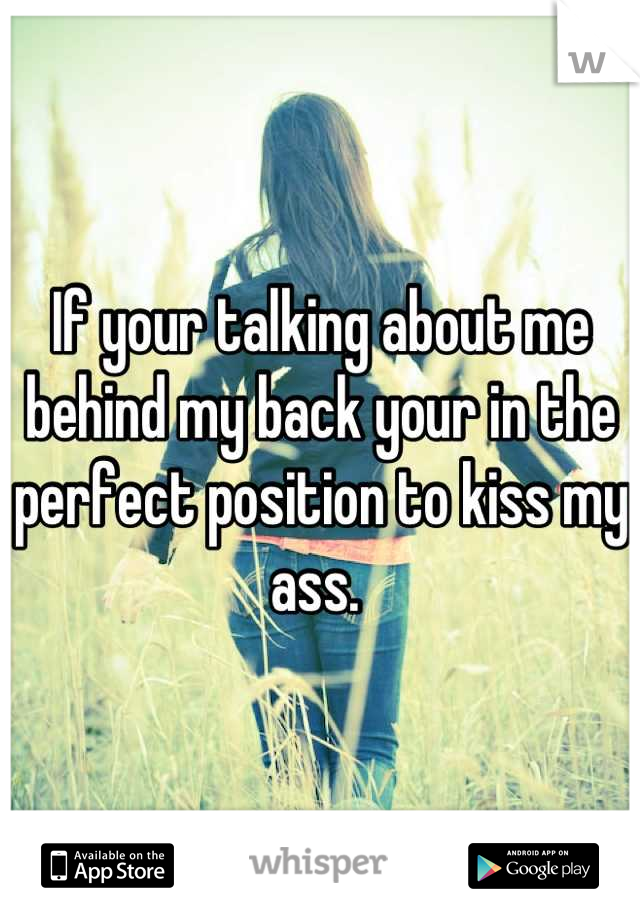 If your talking about me behind my back your in the perfect position to kiss my ass. 