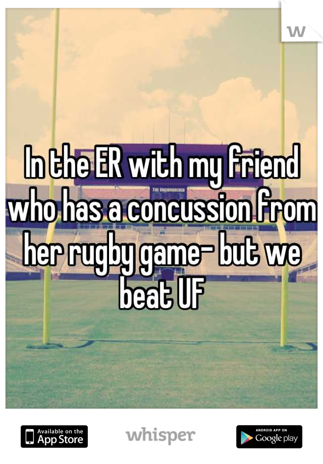 In the ER with my friend who has a concussion from her rugby game- but we beat UF