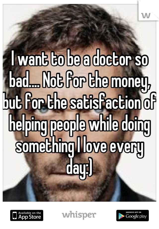 I want to be a doctor so bad.... Not for the money, but for the satisfaction of helping people while doing something I love every day:)