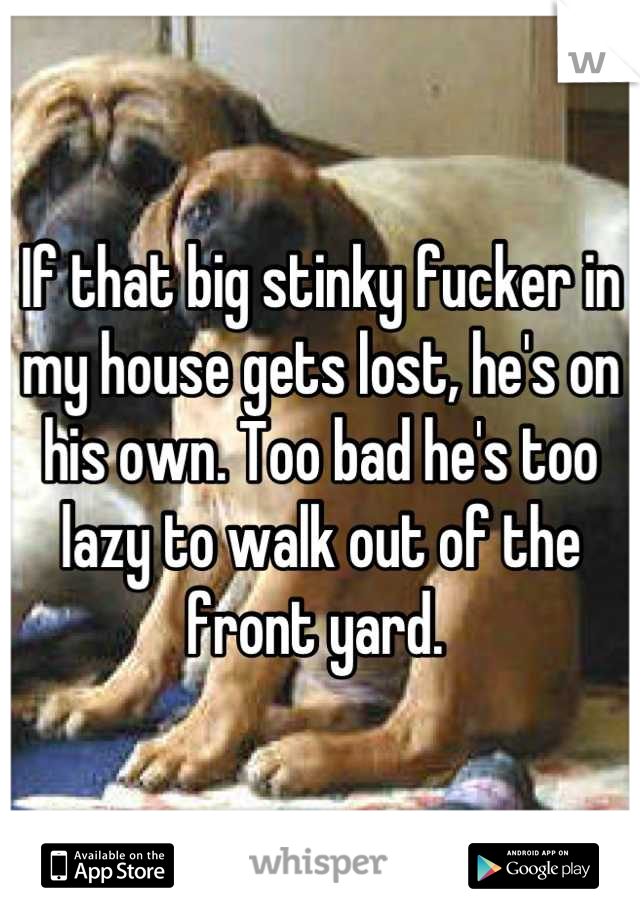 If that big stinky fucker in my house gets lost, he's on his own. Too bad he's too lazy to walk out of the front yard. 