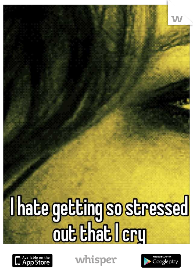 I hate getting so stressed out that I cry