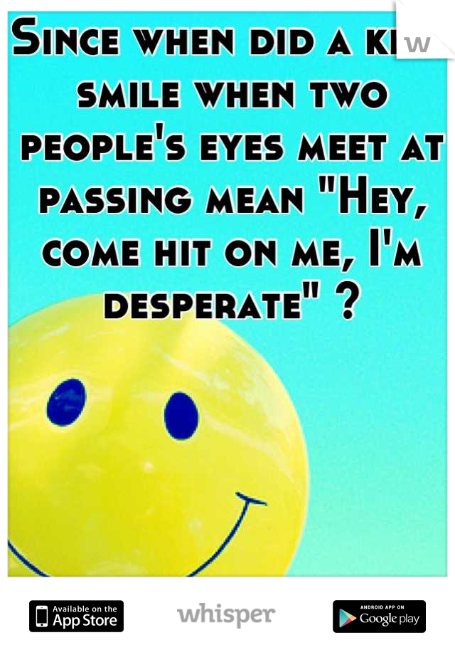 Since when did a kind smile when two people's eyes meet at passing mean "Hey, come hit on me, I'm desperate" ?