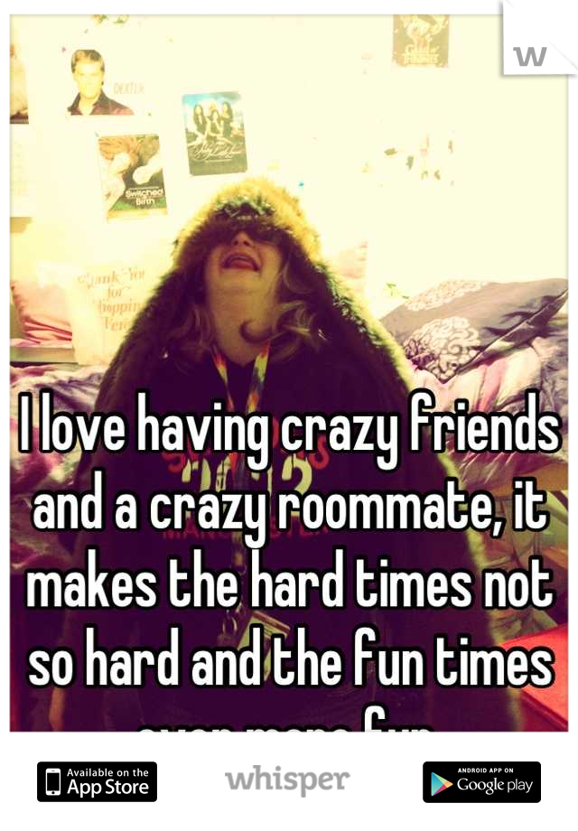 I love having crazy friends and a crazy roommate, it makes the hard times not so hard and the fun times even more fun 