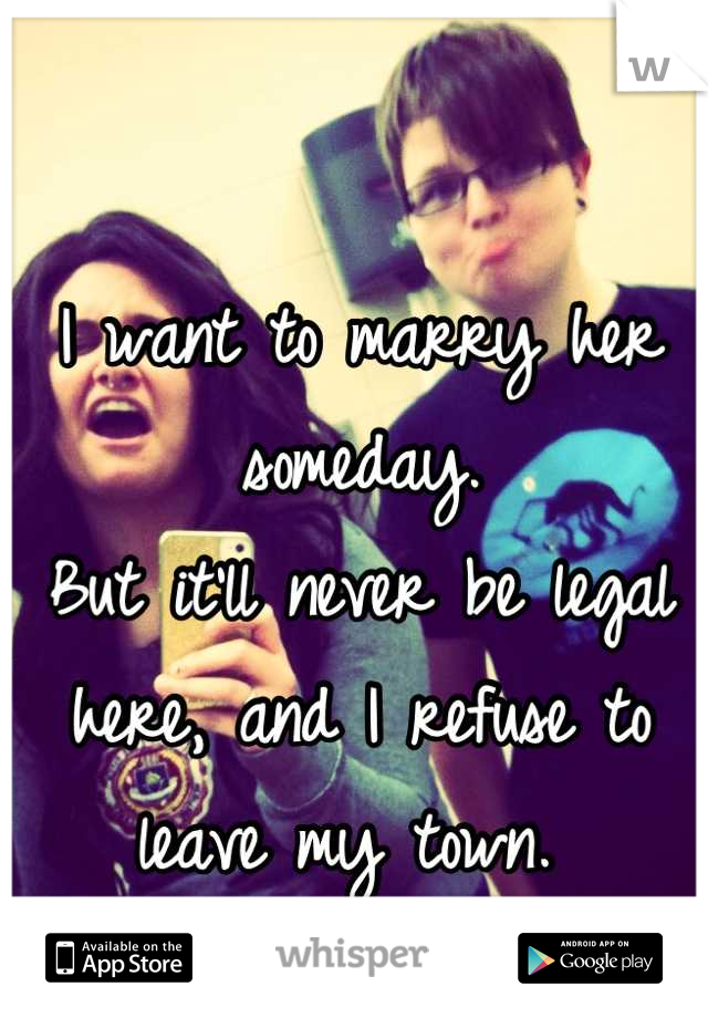 I want to marry her someday. 
But it'll never be legal here, and I refuse to leave my town. 