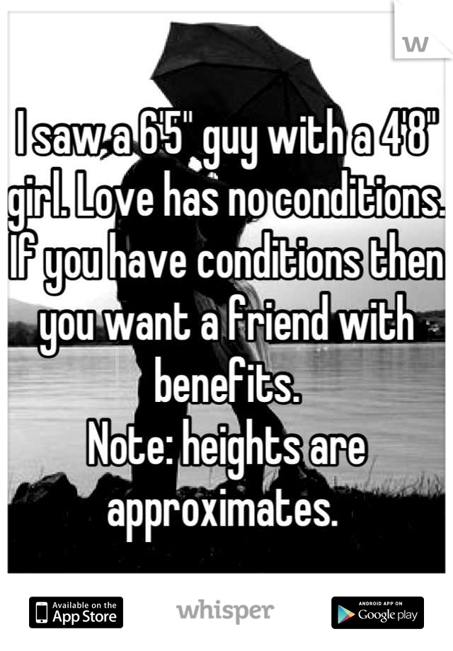 I saw a 6'5" guy with a 4'8" girl. Love has no conditions. If you have conditions then you want a friend with benefits. 
Note: heights are approximates. 