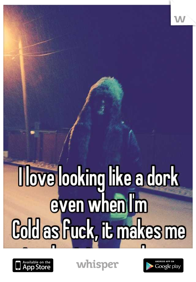 I love looking like a dork even when I'm
Cold as fuck, it makes me stand out in a good way 