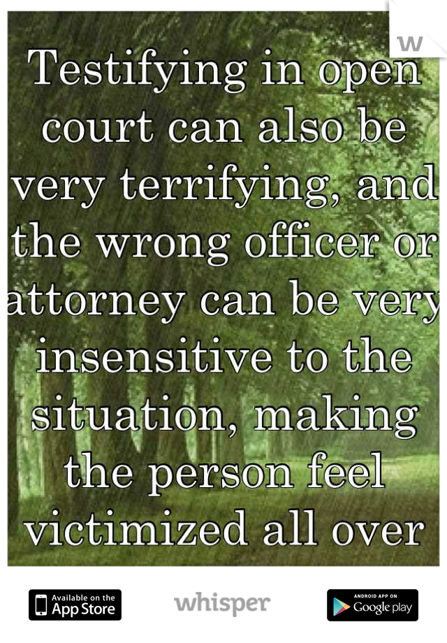 Testifying in open court can also be very terrifying, and the wrong officer or attorney can be very insensitive to the situation, making the person feel victimized all over again. 