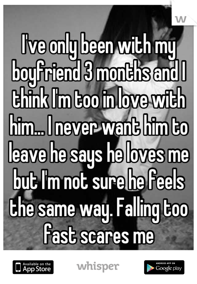 I've only been with my boyfriend 3 months and I think I'm too in love with him... I never want him to leave he says he loves me but I'm not sure he feels the same way. Falling too fast scares me