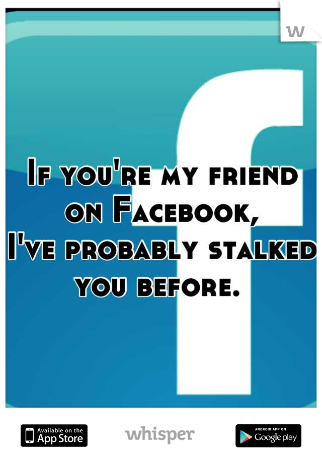 If you're my friend on Facebook, 
I've probably stalked you before. 