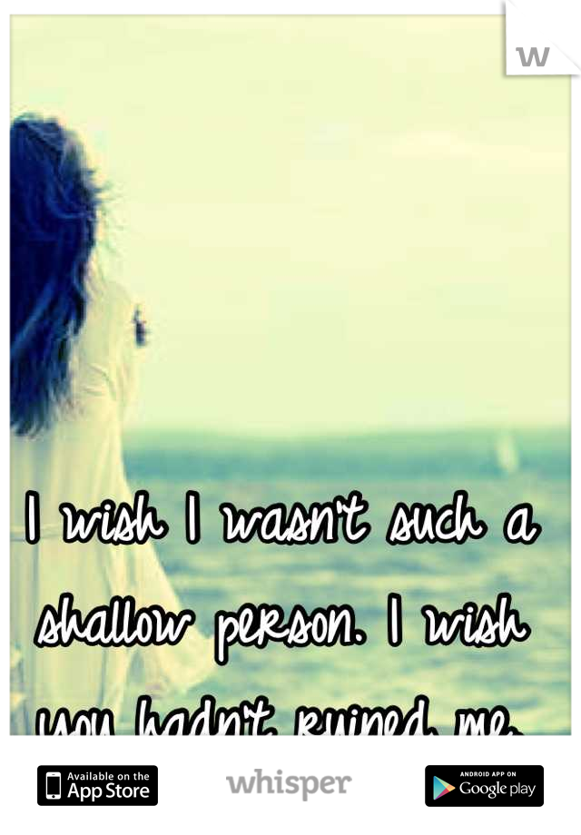 I wish I wasn't such a shallow person. I wish you hadn't ruined me.