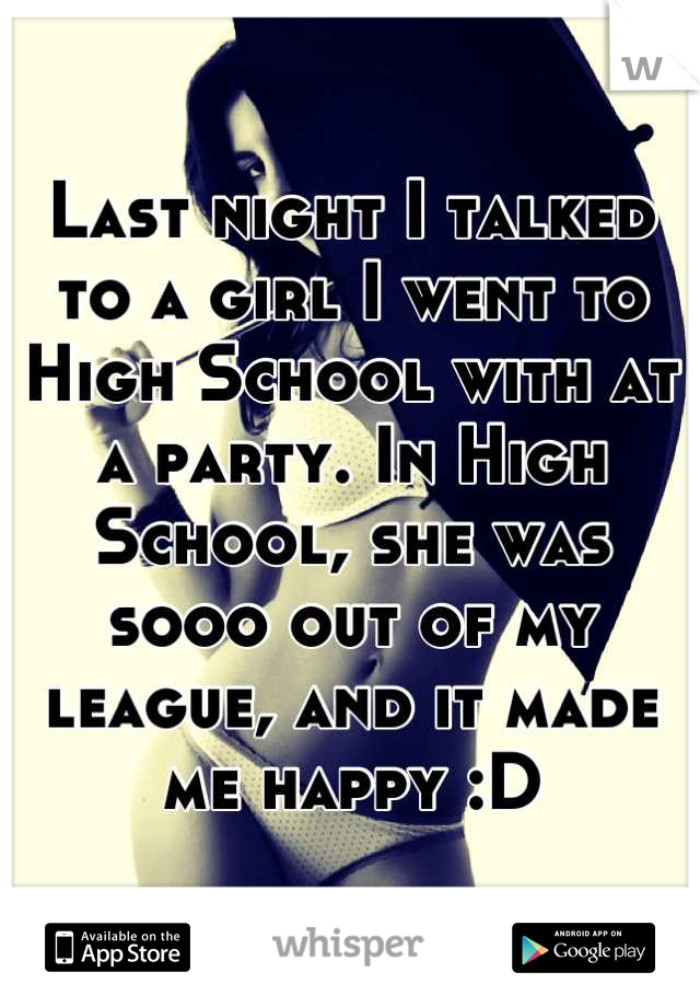 Last night I talked to a girl I went to High School with at a party. In High School, she was sooo out of my league, and it made me happy :D
