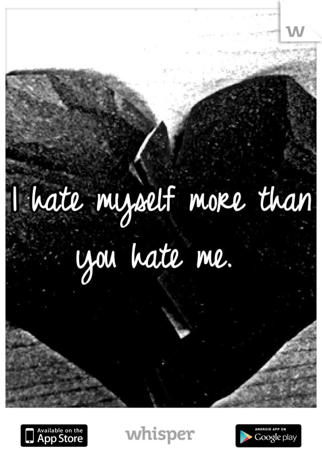 I hate myself more than you hate me. 