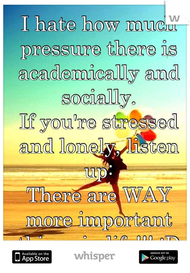 I hate how much pressure there is academically and socially. 
If you're stressed and lonely, listen up: 
There are WAY more important things in life!!! :D