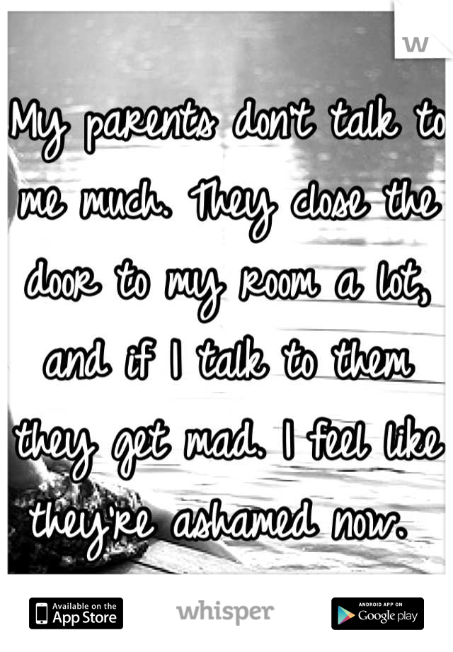 My parents don't talk to me much. They close the door to my room a lot, and if I talk to them they get mad. I feel like they're ashamed now. 