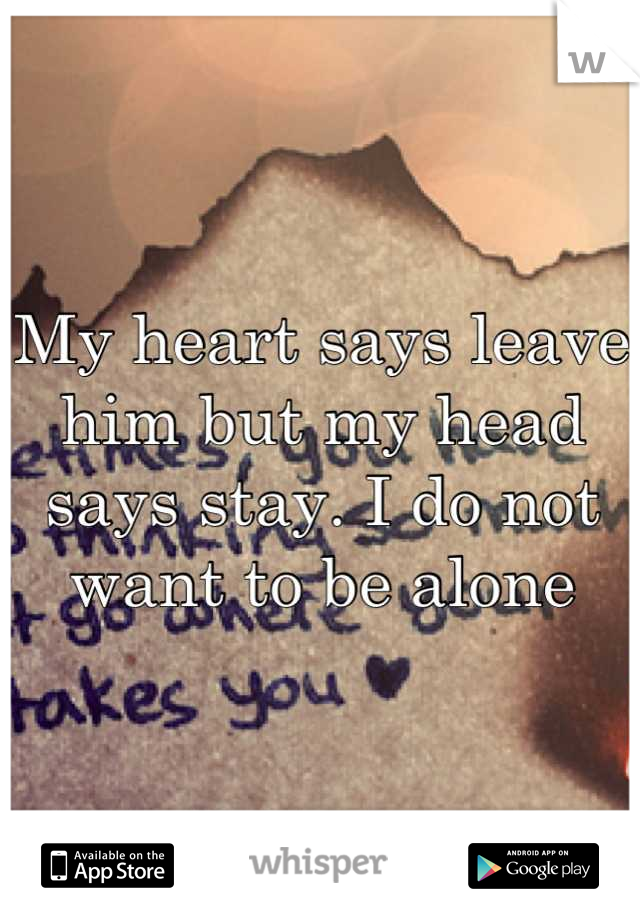 My heart says leave him but my head says stay. I do not want to be alone