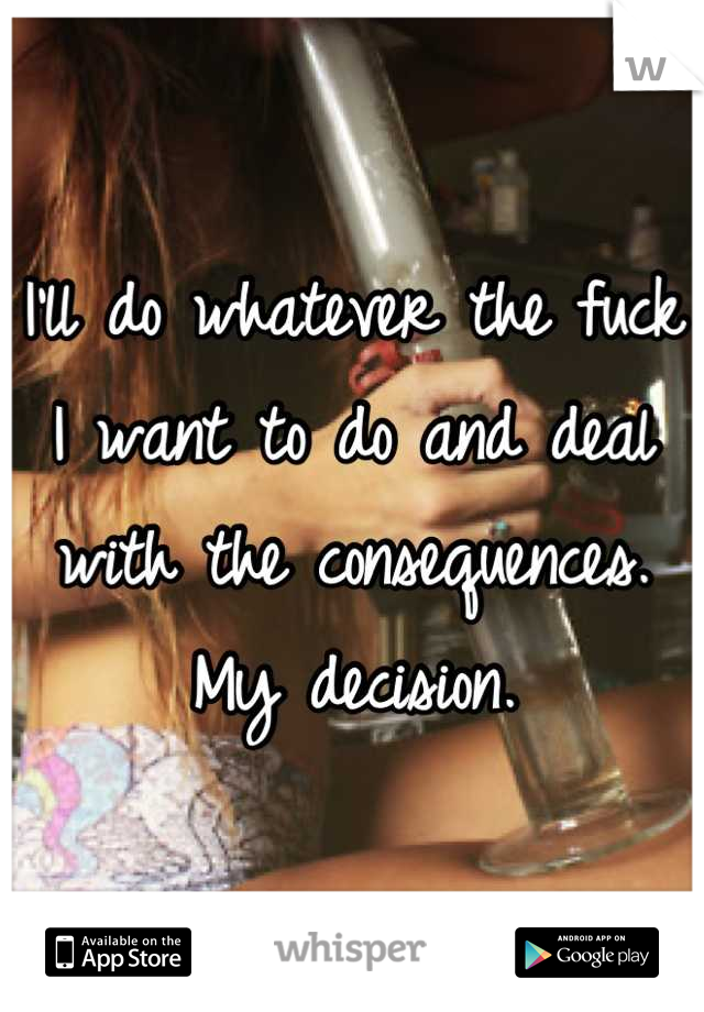 I'll do whatever the fuck I want to do and deal with the consequences. My decision.