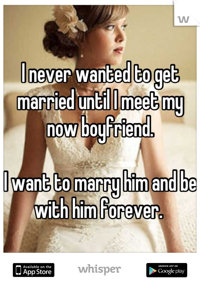 I never wanted to get married until I meet my now boyfriend.

I want to marry him and be with him forever. 