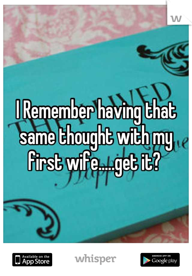 I Remember having that same thought with my first wife.....get it? 
