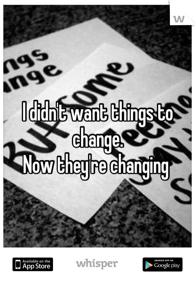 I didn't want things to change. 
Now they're changing 