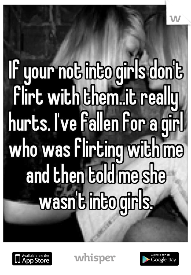 If your not into girls don't flirt with them..it really hurts. I've fallen for a girl who was flirting with me and then told me she wasn't into girls.
