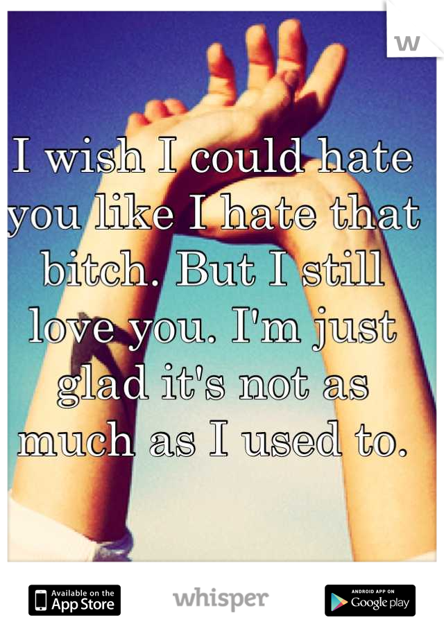I wish I could hate you like I hate that bitch. But I still love you. I'm just glad it's not as much as I used to.