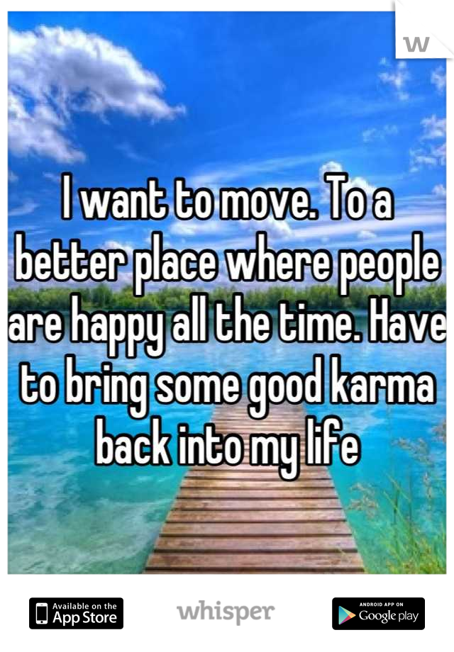 I want to move. To a better place where people are happy all the time. Have to bring some good karma back into my life