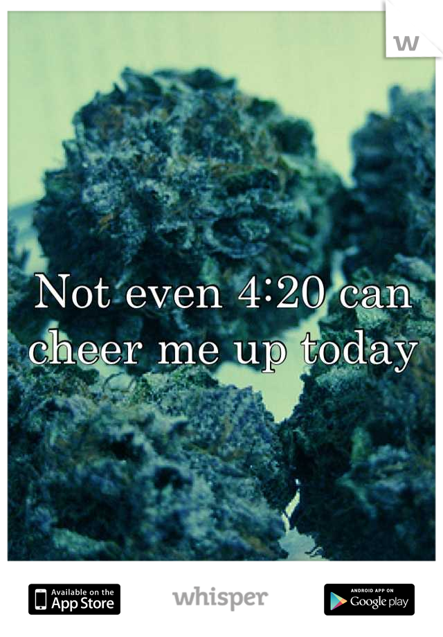 Not even 4:20 can cheer me up today