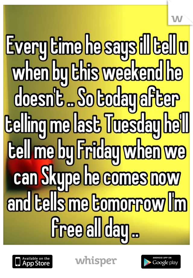 Every time he says ill tell u when by this weekend he doesn't .. So today after telling me last Tuesday he'll tell me by Friday when we can Skype he comes now and tells me tomorrow I'm free all day .. 