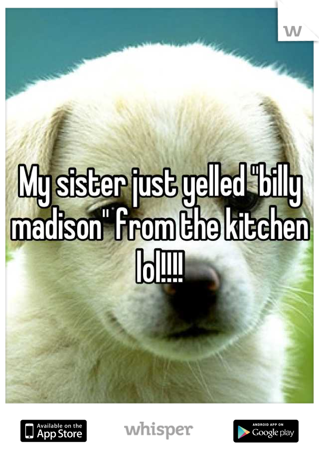 My sister just yelled "billy madison" from the kitchen lol!!!!