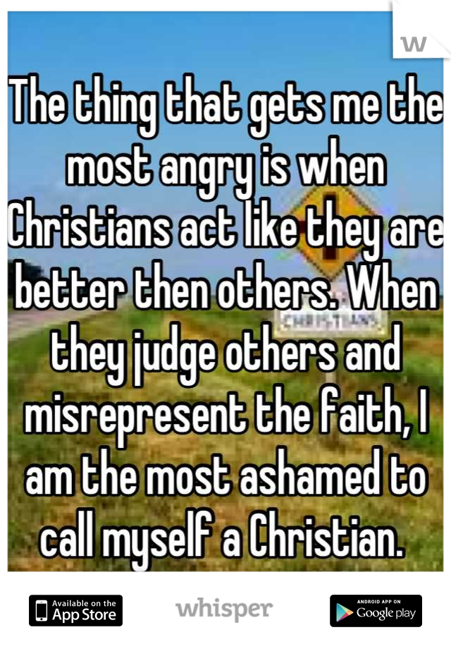 The thing that gets me the most angry is when Christians act like they are better then others. When they judge others and misrepresent the faith, I am the most ashamed to call myself a Christian. 
