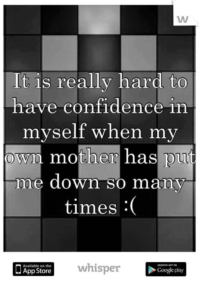 It is really hard to have confidence in myself when my own mother has put me down so many times :(