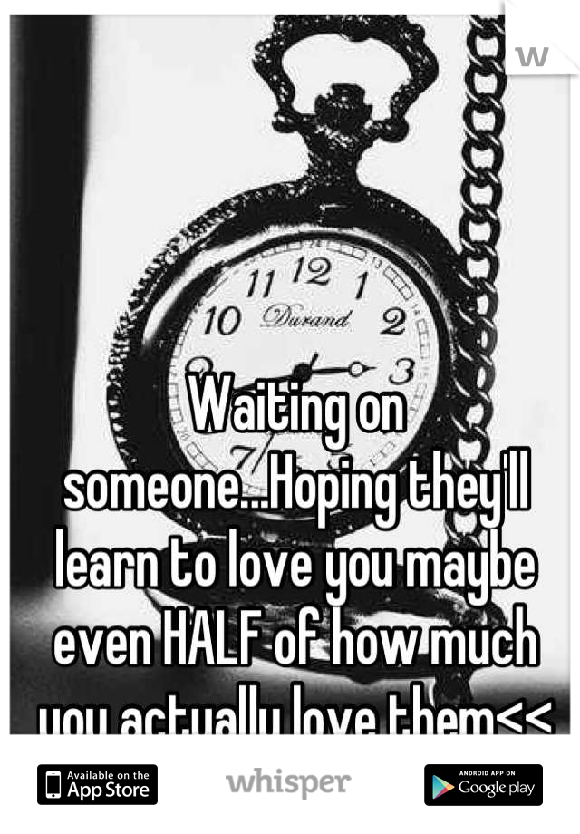 Waiting on someone...Hoping they'll learn to love you maybe even HALF of how much you actually love them<<