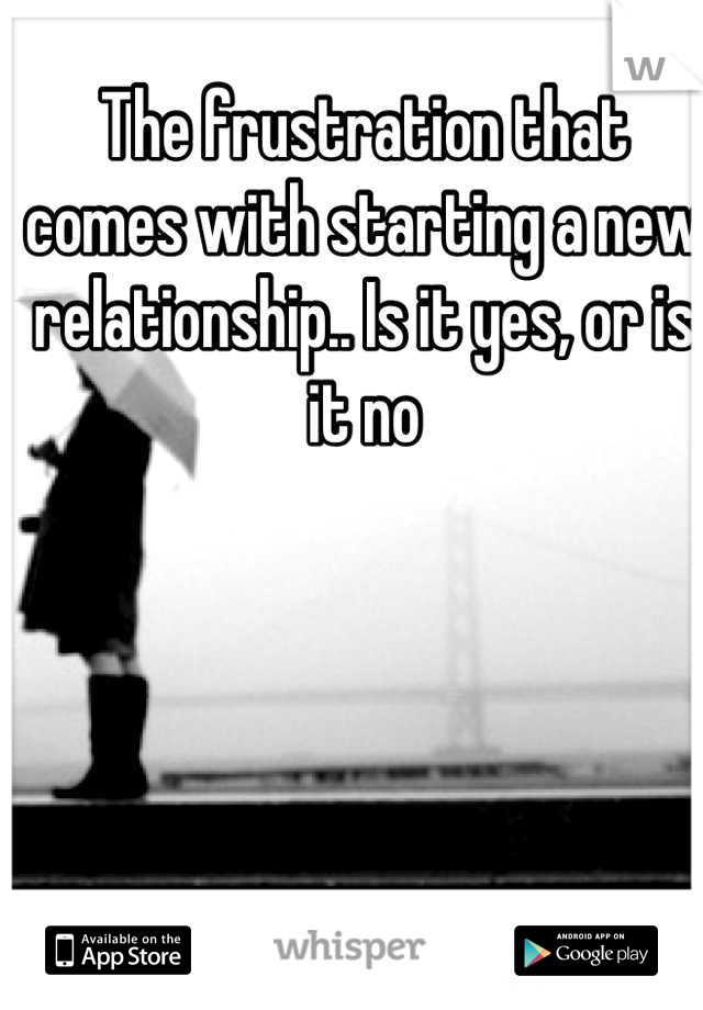 The frustration that comes with starting a new relationship.. Is it yes, or is it no