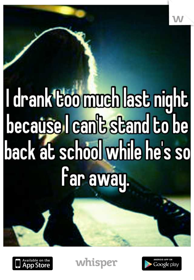 I drank too much last night because I can't stand to be back at school while he's so far away. 
