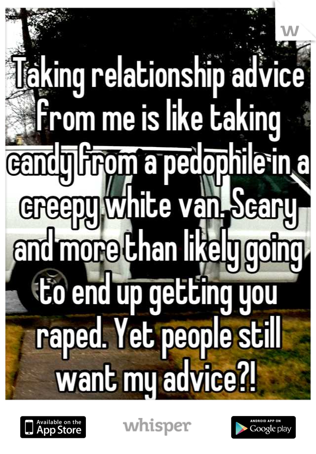 Taking relationship advice from me is like taking candy from a pedophile in a creepy white van. Scary and more than likely going to end up getting you raped. Yet people still want my advice?! 